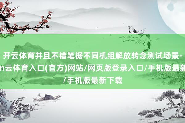 开云体育并且不错笔据不同机组解放转念测试场景-开yun云体育入口(官方)网站/网页版登录入口/手机版最新下载