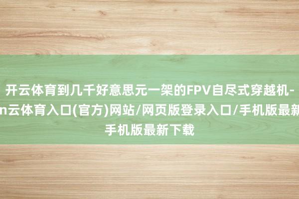 开云体育到几千好意思元一架的FPV自尽式穿越机-开yun云体育入口(官方)网站/网页版登录入口/手机版最新下载