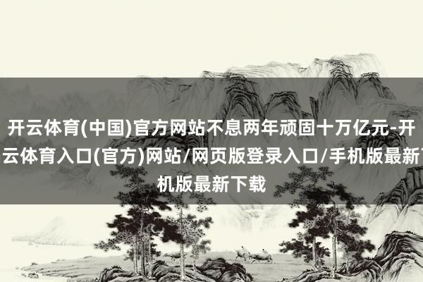 开云体育(中国)官方网站不息两年顽固十万亿元-开yun云体育入口(官方)网站/网页版登录入口/手机版最新下载