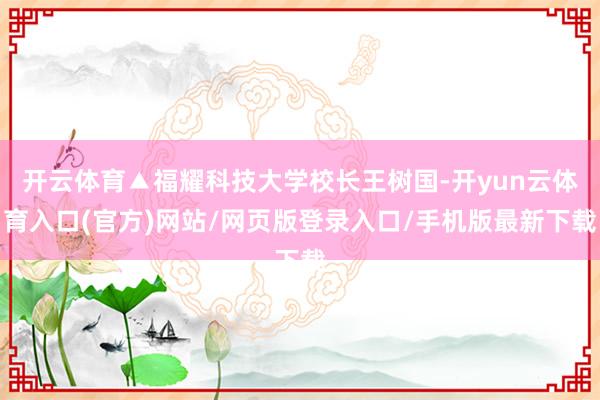 开云体育▲福耀科技大学校长王树国-开yun云体育入口(官方)网站/网页版登录入口/手机版最新下载