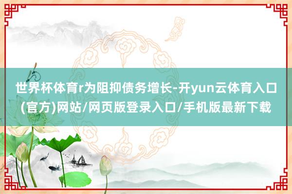 世界杯体育r　　为阻抑债务增长-开yun云体育入口(官方)网站/网页版登录入口/手机版最新下载
