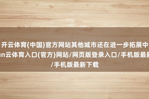 开云体育(中国)官方网站其他城市还在进一步拓展中-开yun云体育入口(官方)网站/网页版登录入口/手机版最新下载