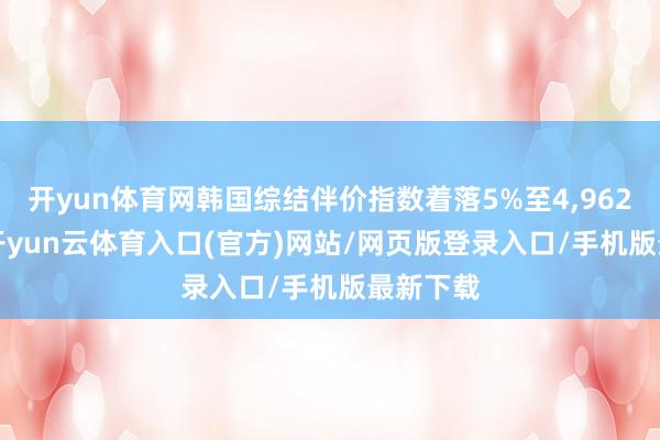 开yun体育网韩国综结伴价指数着落5%至4,962.61点-开yun云体育入口(官方)网站/网页版登录入口/手机版最新下载