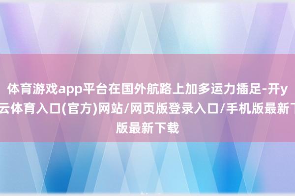 体育游戏app平台在国外航路上加多运力插足-开yun云体育入口(官方)网站/网页版登录入口/手机版最新下载
