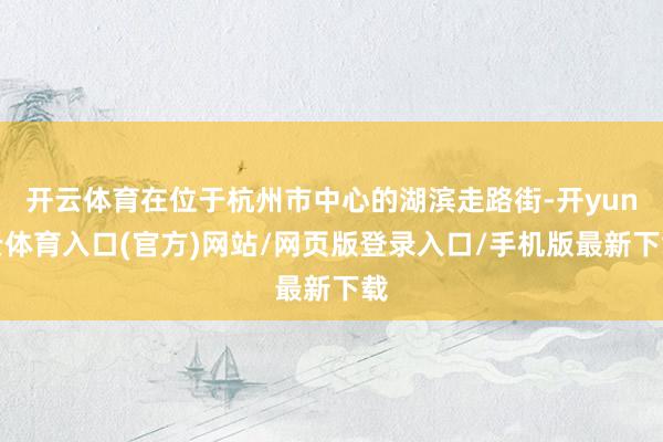 开云体育在位于杭州市中心的湖滨走路街-开yun云体育入口(官方)网站/网页版登录入口/手机版最新下载