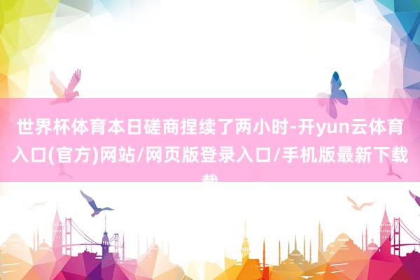 世界杯体育本日磋商捏续了两小时-开yun云体育入口(官方)网站/网页版登录入口/手机版最新下载