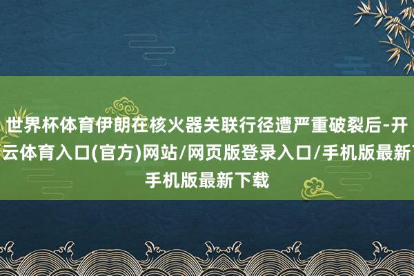 世界杯体育伊朗在核火器关联行径遭严重破裂后-开yun云体育入口(官方)网站/网页版登录入口/手机版最新下载